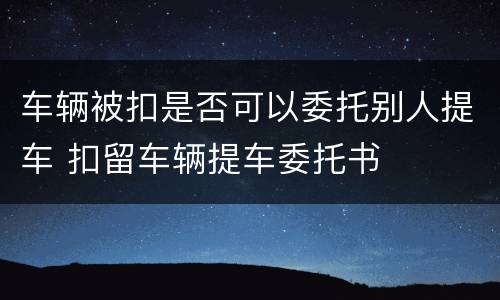 车辆被扣是否可以委托别人提车 扣留车辆提车委托书