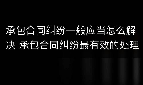 承包合同纠纷一般应当怎么解决 承包合同纠纷最有效的处理