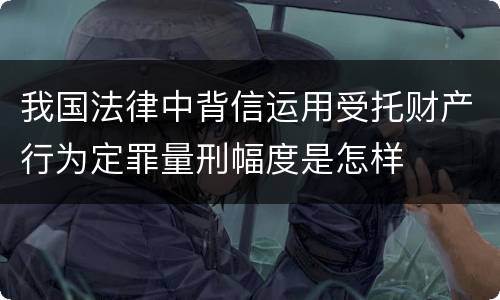 我国法律中背信运用受托财产行为定罪量刑幅度是怎样