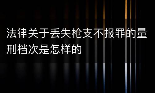 法律关于丢失枪支不报罪的量刑档次是怎样的