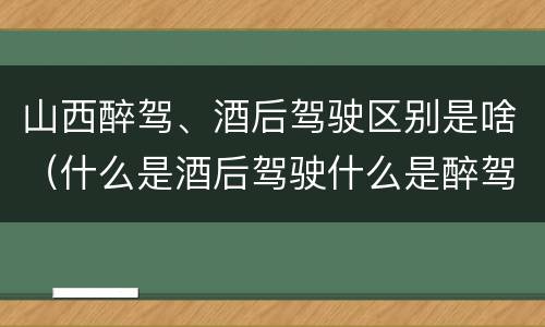 山西醉驾、酒后驾驶区别是啥（什么是酒后驾驶什么是醉驾）