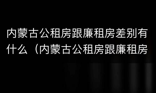 内蒙古公租房跟廉租房差别有什么（内蒙古公租房跟廉租房差别有什么不同）