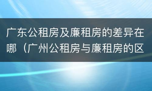 广东公租房及廉租房的差异在哪（广州公租房与廉租房的区别）