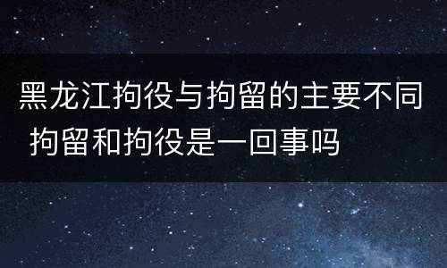 黑龙江拘役与拘留的主要不同 拘留和拘役是一回事吗