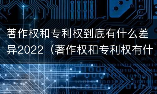 著作权和专利权到底有什么差异2022（著作权和专利权有什么区别）