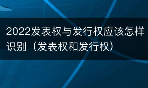 2022发表权与发行权应该怎样识别（发表权和发行权）