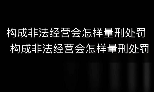 构成非法经营会怎样量刑处罚 构成非法经营会怎样量刑处罚呢