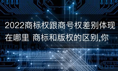 2022商标权跟商号权差别体现在哪里 商标和版权的区别,你知道多少?