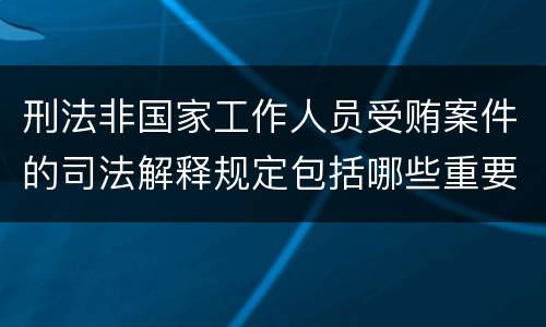 刑法非国家工作人员受贿案件的司法解释规定包括哪些重要内容