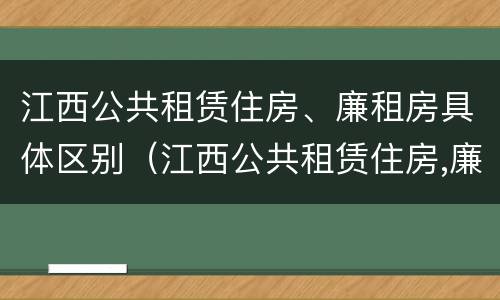 江西公共租赁住房、廉租房具体区别（江西公共租赁住房,廉租房具体区别是什么）