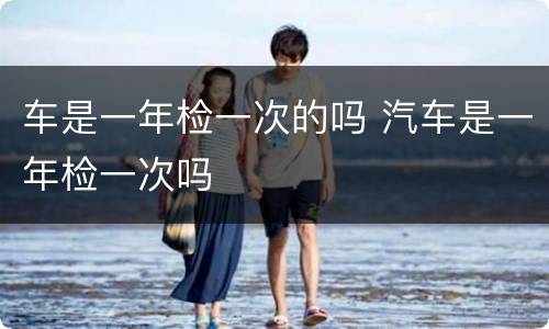 车是一年检一次的吗 汽车是一年检一次吗