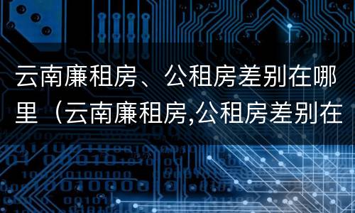 云南廉租房、公租房差别在哪里（云南廉租房,公租房差别在哪里查）
