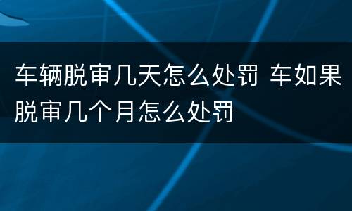 车辆脱审几天怎么处罚 车如果脱审几个月怎么处罚