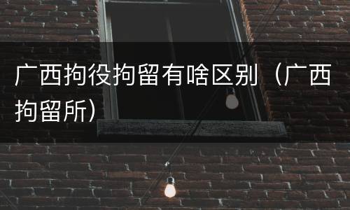 广西拘役拘留有啥区别（广西拘留所）