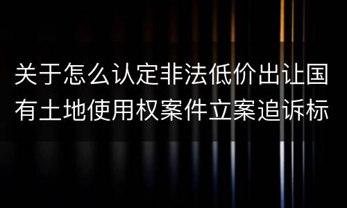 关于怎么认定非法低价出让国有土地使用权案件立案追诉标准