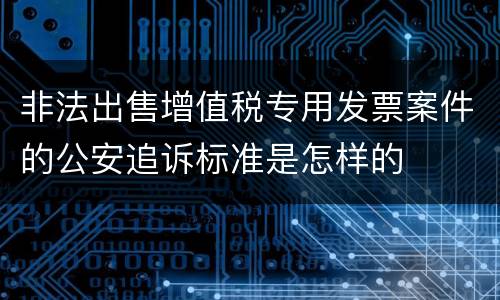 非法出售增值税专用发票案件的公安追诉标准是怎样的