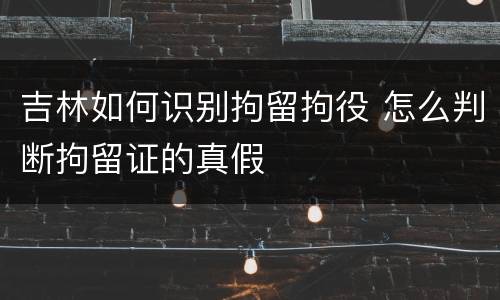 吉林如何识别拘留拘役 怎么判断拘留证的真假