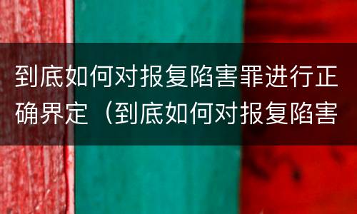 到底如何对报复陷害罪进行正确界定（到底如何对报复陷害罪进行正确界定处理）