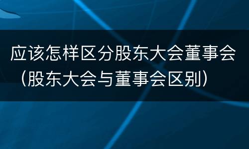 应该怎样区分股东大会董事会（股东大会与董事会区别）