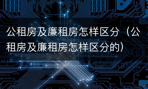 公租房及廉租房怎样区分（公租房及廉租房怎样区分的）