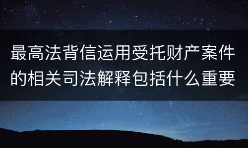 最高法背信运用受托财产案件的相关司法解释包括什么重要规定