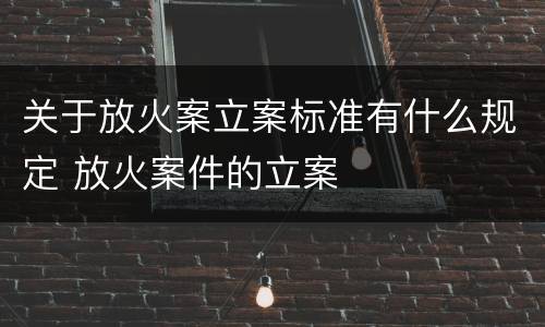 关于放火案立案标准有什么规定 放火案件的立案