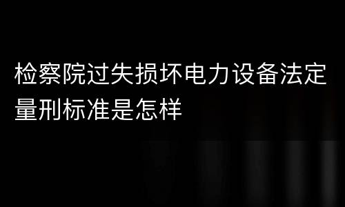 检察院过失损坏电力设备法定量刑标准是怎样