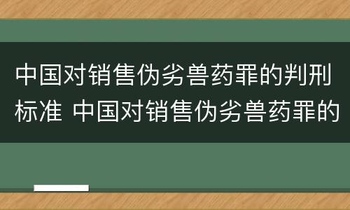 中国对销售伪劣兽药罪的判刑标准 中国对销售伪劣兽药罪的判刑标准是多少