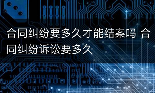 合同纠纷要多久才能结案吗 合同纠纷诉讼要多久