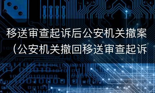 移送审查起诉后公安机关撤案（公安机关撤回移送审查起诉的法律依据）