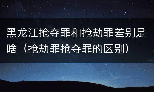 黑龙江抢夺罪和抢劫罪差别是啥（抢劫罪抢夺罪的区别）