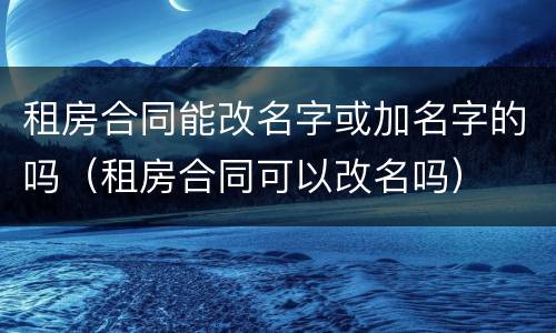 租房合同能改名字或加名字的吗（租房合同可以改名吗）