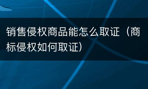 销售侵权商品能怎么取证（商标侵权如何取证）