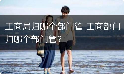 工商局归哪个部门管 工商部门归哪个部门管?