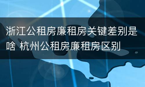 浙江公租房廉租房关键差别是啥 杭州公租房廉租房区别