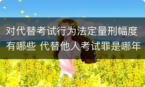 对代替考试行为法定量刑幅度有哪些 代替他人考试罪是哪年规定