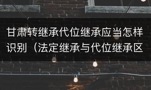 甘肃转继承代位继承应当怎样识别（法定继承与代位继承区别）
