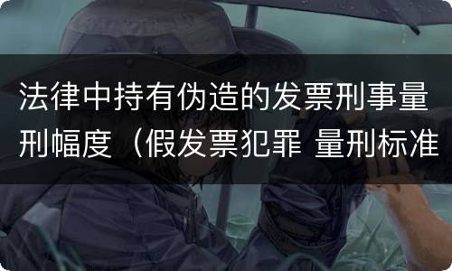 法律中持有伪造的发票刑事量刑幅度（假发票犯罪 量刑标准）