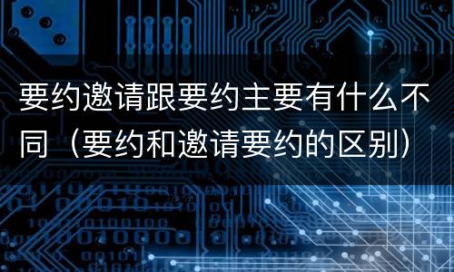 要约邀请跟要约主要有什么不同（要约和邀请要约的区别）