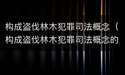 构成盗伐林木犯罪司法概念（构成盗伐林木犯罪司法概念的是）