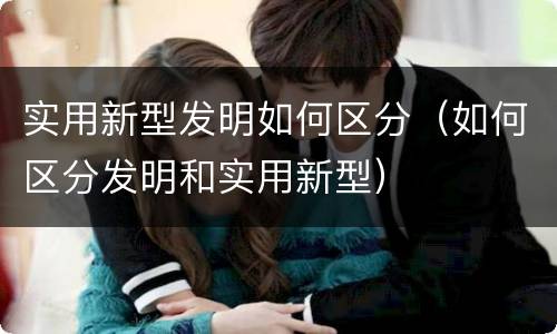 实用新型发明如何区分（如何区分发明和实用新型）