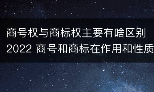 商号权与商标权主要有啥区别2022 商号和商标在作用和性质上的区别