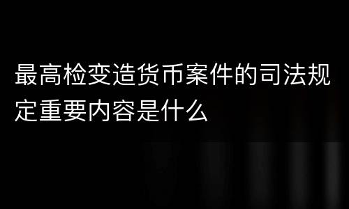 最高检变造货币案件的司法规定重要内容是什么