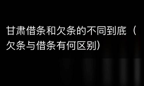 甘肃借条和欠条的不同到底（欠条与借条有何区别）