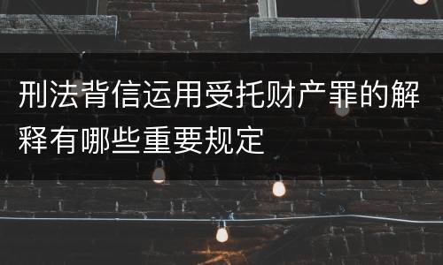刑法背信运用受托财产罪的解释有哪些重要规定