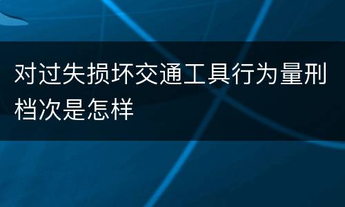 对过失损坏交通工具行为量刑档次是怎样