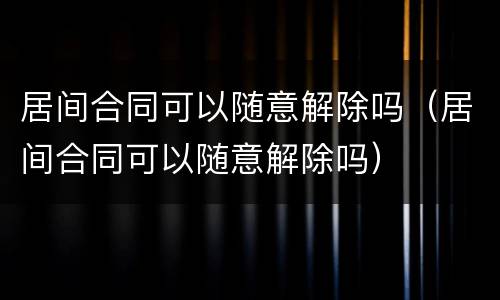 居间合同可以随意解除吗（居间合同可以随意解除吗）