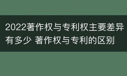 2022著作权与专利权主要差异有多少 著作权与专利的区别