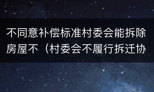 不同意补偿标准村委会能拆除房屋不（村委会不履行拆迁协议怎么办）