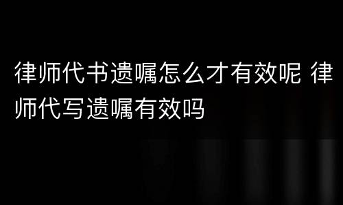 律师代书遗嘱怎么才有效呢 律师代写遗嘱有效吗